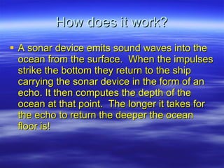 How does it work? A sonar device emits sound waves into the ocean from the surface.  When the impulses strike the bottom they return to the ship carrying the sonar device in the form of an echo. It then computes the depth of the ocean at that point.  The longer it takes for the echo to return the deeper the ocean floor is! 