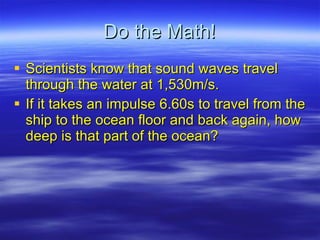 Do the Math! Scientists know that sound waves travel through the water at 1,530m/s. If it takes an impulse 6.60s to travel from the ship to the ocean floor and back again, how deep is that part of the ocean? 