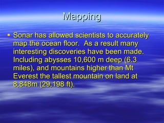 Mapping Sonar has allowed scientists to accurately map the ocean floor.  As a result many interesting discoveries have been made.  Including abysses 10,600 m deep (6.3 miles), and mountains higher than Mt Everest the tallest mountain on land at 8,848m (29,198 ft). 