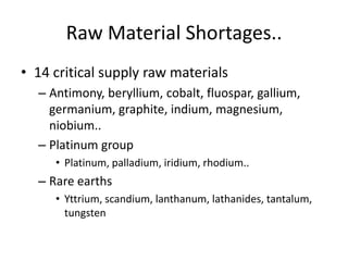 Raw Material Shortages..
• 14 critical supply raw materials
  – Antimony, beryllium, cobalt, fluospar, gallium,
    germanium, graphite, indium, magnesium,
    niobium..
  – Platinum group
     • Platinum, palladium, iridium, rhodium..
  – Rare earths
     • Yttrium, scandium, lanthanum, lathanides, tantalum,
       tungsten
 