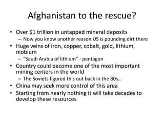 Afghanistan to the rescue?
• Over $1 trillion in untapped mineral deposits
   – Now you know another reason US is pounding dirt there
• Huge veins of iron, copper, cobalt, gold, lithium,
  niobium
   – “Saudi Arabia of lithium” - pentagon
• Country could become one of the most important
  mining centers in the world
   – The Soviets figured this out back in the 80s..
• China may seek more control of this area
• Starting from nearly nothing it will take decades to
  develop these resources
 