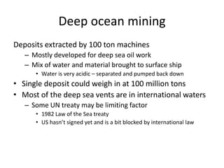 Deep ocean mining
Deposits extracted by 100 ton machines
   – Mostly developed for deep sea oil work
   – Mix of water and material brought to surface ship
      • Water is very acidic – separated and pumped back down
• Single deposit could weigh in at 100 million tons
• Most of the deep sea vents are in international waters
   – Some UN treaty may be limiting factor
      • 1982 Law of the Sea treaty
      • US hasn’t signed yet and is a bit blocked by international law
 