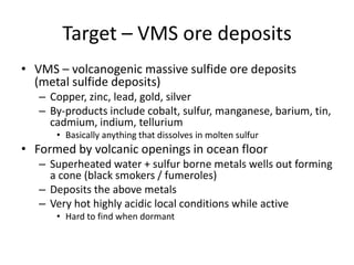 Target – VMS ore deposits
• VMS – volcanogenic massive sulfide ore deposits
  (metal sulfide deposits)
   – Copper, zinc, lead, gold, silver
   – By-products include cobalt, sulfur, manganese, barium, tin,
     cadmium, indium, tellurium
      • Basically anything that dissolves in molten sulfur
• Formed by volcanic openings in ocean floor
   – Superheated water + sulfur borne metals wells out forming
     a cone (black smokers / fumeroles)
   – Deposits the above metals
   – Very hot highly acidic local conditions while active
      • Hard to find when dormant
 
