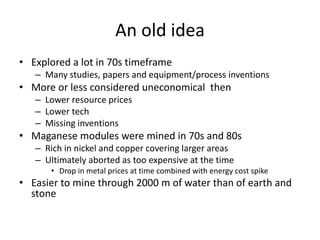 An old idea
• Explored a lot in 70s timeframe
   – Many studies, papers and equipment/process inventions
• More or less considered uneconomical then
   – Lower resource prices
   – Lower tech
   – Missing inventions
• Maganese modules were mined in 70s and 80s
   – Rich in nickel and copper covering larger areas
   – Ultimately aborted as too expensive at the time
      • Drop in metal prices at time combined with energy cost spike
• Easier to mine through 2000 m of water than of earth and
  stone
 