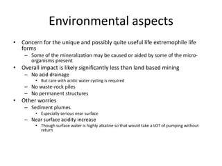 Environmental aspects
• Concern for the unique and possibly quite useful life extremophile life
  forms
    – Some of the mineralization may be caused or aided by some of the micro-
      organisms present
• Overall impact is likely significantly less than land based mining
    – No acid drainage
         • But care with acidic water cycling is required
    – No waste-rock piles
    – No permanent structures
• Other worries
    – Sediment plumes
         • Especially serious near surface
    – Near surface acidity increase
         • Though surface water is highly alkaline so that would take a LOT of pumping without
           return
 