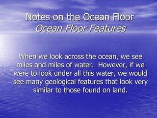 Notes on the Ocean Floor
Ocean Floor Features
When we look across the ocean, we see
miles and miles of water. However, if we
were to look under all this water, we would
see many geological features that look very
similar to those found on land.
 