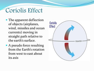 Coriolis Effect
 The apparent deflection
of objects (airplanes,
wind, missiles and ocean
currents) moving in
straight path relative to
the earth’s surface.
 A pseudo force resulting
from the Earth’s rotation
from west to east about
its axis
 