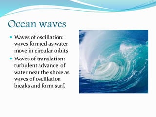 Ocean waves
 Waves of oscillation:
waves formed as water
move in circular orbits
 Waves of translation:
turbulent advance of
water near the shore as
waves of oscillation
breaks and form surf.
 