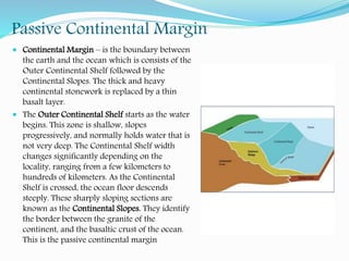 Passive Continental Margin
 Continental Margin – is the boundary between
the earth and the ocean which is consists of the
Outer Continental Shelf followed by the
Continental Slopes. The thick and heavy
continental stonework is replaced by a thin
basalt layer.
 The Outer Continental Shelf starts as the water
begins. This zone is shallow, slopes
progressively, and normally holds water that is
not very deep. The Continental Shelf width
changes significantly depending on the
locality, ranging from a few kilometers to
hundreds of kilometers. As the Continental
Shelf is crossed, the ocean floor descends
steeply. These sharply sloping sections are
known as the Continental Slopes. They identify
the border between the granite of the
continent, and the basaltic crust of the ocean.
This is the passive continental margin
 