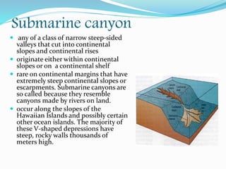 Submarine canyon
 any of a class of narrow steep-sided
valleys that cut into continental
slopes and continental rises
 originate either within continental
slopes or on a continental shelf
 rare on continental margins that have
extremely steep continental slopes or
escarpments. Submarine canyons are
so called because they resemble
canyons made by rivers on land.
 occur along the slopes of the
Hawaiian Islands and possibly certain
other ocean islands. The majority of
these V-shaped depressions have
steep, rocky walls thousands of
meters high.
 