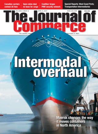 Canadian carriers    Open-skies deal         Coalition forges             Special Reports: West Coast Ports;
contest US fees      no boon for cargo       PNW security network         Transportation Intermediaries
            VOLUME 8, ISSUE 14          APRIL 9, 2007                        WWW.JOC.COM        $5.00




                The weekly newsmagazine of international trade and logistics, founded in 1827




          Intermodal
             overhaul

                                                               Maersk changes the way
                                                               it moves containers
                                                               in North America
 