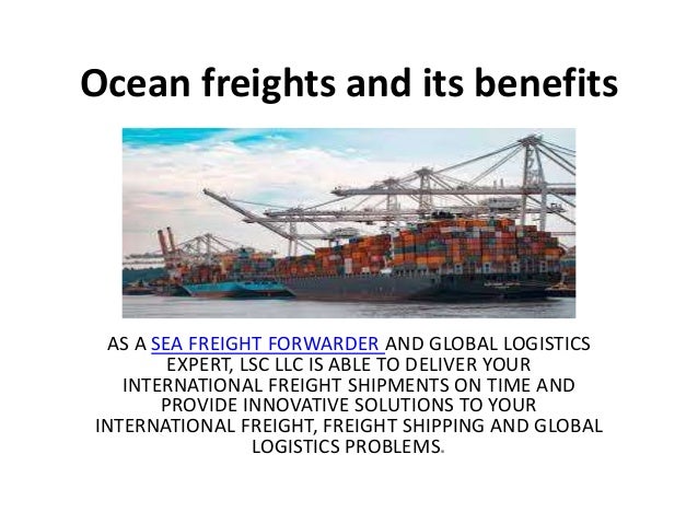 Ocean freights and its benefits
AS A SEA FREIGHT FORWARDER AND GLOBAL LOGISTICS
EXPERT, LSC LLC IS ABLE TO DELIVER YOUR
INTERNATIONAL FREIGHT SHIPMENTS ON TIME AND
PROVIDE INNOVATIVE SOLUTIONS TO YOUR
INTERNATIONAL FREIGHT, FREIGHT SHIPPING AND GLOBAL
LOGISTICS PROBLEMS.
 