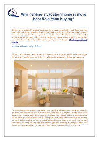 Why renting a vacation home is more
beneficial than buying?
Owing an investment vacation home can be a great opportunity, but there are also
many risk associated with that which nobody likes to tell you. Before you make a plan to
rent or buy a vacation home especially in a place like a Westhampton, you should do
your homework properly. Here are few things that can go wrong when you are buying
a vacation home. These tips will come handy if you are looking to Westhampton Beach
rentals.
Annual returns can go in loss
At times holiday home owners goes into loss instead of making profits on return if they
have a yearly booking or even if they get a big restoration done. Before purchasing a
Vacation home, also consider watching your monthly bill those are associated with the
property and its maintenance. You should be comfortable enough to pay these bills even
though the vacation home did not get any business in a season. This is a biggest reason
where buying a vacation home can go wrong. The next thing that you should consider to
research before you buy or rent a vacation home is the average price tourist are paying
for similar type of property and how many nights the property is occupied. Once you
figure out these questions, you can easily find out how much return you can get.
 