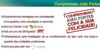 Compromisso João Fortes
Apartamentos entregues em porcelanato
(nos quartos, sala,circulação e varanda)
Serviço Option Line
Até um ano de SKYgrátis*
Infraestrutura para instalação de ar condicionado do tipo split nas salas e
quartos das unidades autônomas
Serviçospay-per-use
 