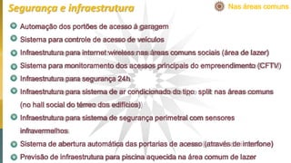 Automação dos portões de acesso à garagem
Sistema para controle de acesso de veículos
Infraestrutura para internet wireless nas áreas comuns sociais (área de lazer)
Sistema para monitoramento dos acessos principais do empreendimento (CFTV)
Infraestrutura para segurança 24h
Infraestrutura para sistema de ar condicionado do tipo split nas áreas comuns
(no hall social do térreo dos edifícios)
Infraestrutura para sistema de segurança perimetral com sensores
infravermelhos
Sistema de abertura automática das portarias de acesso (através de interfone)
Previsão de infraestrutura para piscina aquecida na área comum de lazer
Nas áreas comunsSegurança e infraestrutura
 