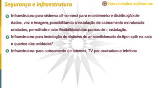 Infraestrutura para sistema all-connect para recebimento e distribuição de
dados, voz e imagem, possibilitando a instalação de cabeamento estruturado
unidades, permitindo maior ﬂexibilidade dos pontos de instalação.
Infraestrutura para instalação do sistema de ar condicionado do tipo split na sala
e quartos das unidades*
Infraestrutura para cabeamento de internet, TV por assinatura e telefone
Nas unidades autônomasSegurança e infraestrutura
 
