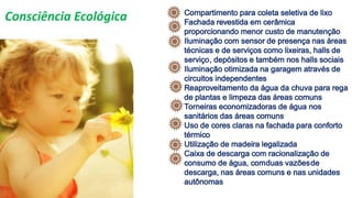 Compartimento para coleta seletiva de lixo
Fachada revestida em cerâmica
proporcionando menor custo de manutenção
Iluminação com sensor de presença nas áreas
técnicas e de serviços como lixeiras, halls de
serviço, depósitos e também nos halls sociais
Iluminação otimizada na garagem através de
circuitos independentes
Reaproveitamento da água da chuva para rega
de plantas e limpeza das áreas comuns
Torneiras economizadoras de água nos
sanitários das áreas comuns
Uso de cores claras na fachada para conforto
térmico
Utilização de madeira legalizada
Caixa de descarga com racionalização de
consumo de água, comduas vazõesde
descarga, nas áreas comuns e nas unidades
autônomas
Consciência Ecológica
 