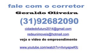 fale com o corretor
Geraldo Oliveira
(31)92682090
cidadedofuturo2014@gmail.com
redeunimoveis@hotmail.com
veja o video do empreendimento
www.youtube.com/watch?v=rlvnyepwKfc
 