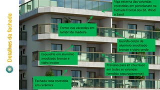 Detalhesdafachada
Forros nas varandas em
lambri de madeira
Guarda-corpo de
alumínio anodizado
bronze e vidro verde
Esquadria em alumínio
anodizado bronze e
vidro incolor
Previsão para kit churrasco
em todas as varandas
(vendido separadamente)
Viga externa das varandas
reves das em porcelanato na
fachada frontal dos Ed. Wind
e Sand
Fachada toda reves da
em cerâmica
 