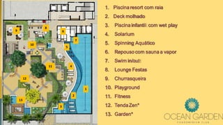 1
2
3
4
5
6
7
8
9
10
11
12
13
1. Piscinaresort com raia
2. Deck molhado
3. Piscinainfantil com wet play
4. Solarium
5. Spinning Aquático
6. Repouso com sauna a vapor
7. Swim in/out
8. Lounge Festas
9. Churrasqueira
10. Playground
11. Fitness
12. TendaZen*
13. Garden*
 