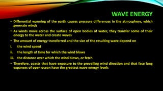 WAVE ENERGY
• Differential warming of the earth causes pressure differences in the atmosphere, which
generate winds
• As winds move across the surface of open bodies of water, they transfer some of their
energy to the water and create waves
• The amount of energy transferred and the size of the resulting wave depend on
i. the wind speed
ii. the length of time for which the wind blows
iii. the distance over which the wind blows, or fetch
• Therefore, coasts that have exposure to the prevailing wind direction and that face long
expanses of open ocean have the greatest wave energy levels
 