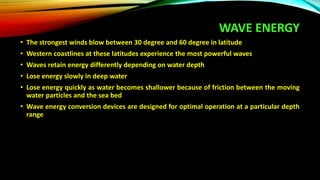 WAVE ENERGY
• The strongest winds blow between 30 degree and 60 degree in latitude
• Western coastlines at these latitudes experience the most powerful waves
• Waves retain energy differently depending on water depth
• Lose energy slowly in deep water
• Lose energy quickly as water becomes shallower because of friction between the moving
water particles and the sea bed
• Wave energy conversion devices are designed for optimal operation at a particular depth
range
 