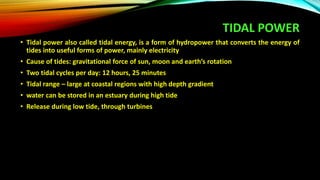 TIDAL POWER
• Tidal power also called tidal energy, is a form of hydropower that converts the energy of
tides into useful forms of power, mainly electricity
• Cause of tides: gravitational force of sun, moon and earth’s rotation
• Two tidal cycles per day: 12 hours, 25 minutes
• Tidal range – large at coastal regions with high depth gradient
• water can be stored in an estuary during high tide
• Release during low tide, through turbines
 