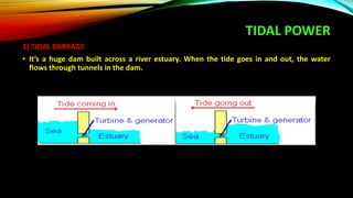 TIDAL POWER
1) TIDAL BARRAGE
• It’s a huge dam built across a river estuary. When the tide goes in and out, the water
flows through tunnels in the dam.
 