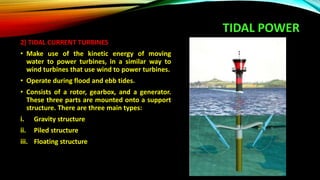 TIDAL POWER
2) TIDAL CURRENT TURBINES
• Make use of the kinetic energy of moving
water to power turbines, in a similar way to
wind turbines that use wind to power turbines.
• Operate during flood and ebb tides.
• Consists of a rotor, gearbox, and a generator.
These three parts are mounted onto a support
structure. There are three main types:
i. Gravity structure
ii. Piled structure
iii. Floating structure
 