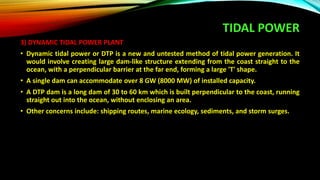 TIDAL POWER
3) DYNAMIC TIDAL POWER PLANT
• Dynamic tidal power or DTP is a new and untested method of tidal power generation. It
would involve creating large dam-like structure extending from the coast straight to the
ocean, with a perpendicular barrier at the far end, forming a large 'T' shape.
• A single dam can accommodate over 8 GW (8000 MW) of installed capacity.
• A DTP dam is a long dam of 30 to 60 km which is built perpendicular to the coast, running
straight out into the ocean, without enclosing an area.
• Other concerns include: shipping routes, marine ecology, sediments, and storm surges.
 