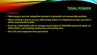 TIDAL POWER
ECONOMICS:
• Tidal energy is not cost competitive because it is generally not commercially available.
• When selecting a spot to set up a tidal energy station it is important to make sure that it
will be economically feasible.
• To set up a tidal facility with an average annual output of 1050 MW would cost about 1.2
billion dollars, not including maintenance and running costs.
• This is far more expensive than coal and oil.
 