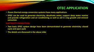OTEC APPLICATION
• Ocean thermal energy conversion systems have many applications
• OTEC can be used to generate electricity, desalinate water, support deep water marine
and provide refrigeration and air conditioning as well as aid in crop growth and mineral
extraction
ELECTRICITY PRODUCTION:
• Two basic OTEC system design have been demonstrated to generate electricity: closed
cycle and open cycle
• The details are discussed in the above slide
 