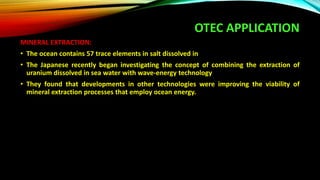 OTEC APPLICATION
MINERAL EXTRACTION:
• The ocean contains 57 trace elements in salt dissolved in
• The Japanese recently began investigating the concept of combining the extraction of
uranium dissolved in sea water with wave-energy technology
• They found that developments in other technologies were improving the viability of
mineral extraction processes that employ ocean energy.
 