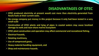 DISADVANTAGES OF OTEC
• OTEC produced electricity at present would cost more than electricity generated from
fossils fuels at their current costs.
• No energy company put money in this project because it only had been tested in a very
small scale
• Construction of OTEC plants and lying of pipes in coastal waters may cause localized
damage to reefs and near-shore marine Ecosystem
• OTEC plant construction and operation may affect commercial and recreational fishing.
• Electrical hazards,
• Rotating machinery,
• Use of compressed gases,
• Heavy material-handling equipment, and
• Shop and maintenance hazards.
 