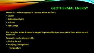 GEOTHERMAL ENERGY
Reservoirs can be suspected in the area where we find :-
• Geyser
• Boiling Mud Point
• Volcano
• Hot Springs
The rising hot water & steam is trapped in permeable & porous rocks to form a Geothermal
Reservoirs.
Reservoirs can be discovered by
• Testing the soil
• Analyzing underground
Temperature
 