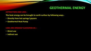 GEOTHERMAL ENERGY
EXTRACTION AND USES :
The heat energy can be brought to earth surface by following ways..
• Directly from hot springs/ geysers
• Geothermal Heat Pump
USES ARE BROADLY CLASSIFIED AS :-
• Direct use
• Indirect use
 