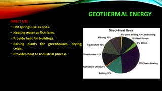 GEOTHERMAL ENERGY
DIRECT USE :
• Hot springs use as spas.
• Heating water at fish farm.
• Provide heat for buildings.
• Raising plants for greenhouses, drying
crops.
• Provides heat to Industrial process.
 