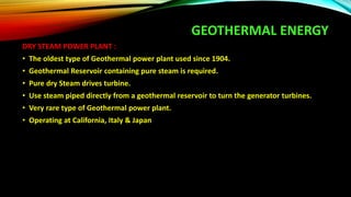 GEOTHERMAL ENERGY
DRY STEAM POWER PLANT :
• The oldest type of Geothermal power plant used since 1904.
• Geothermal Reservoir containing pure steam is required.
• Pure dry Steam drives turbine.
• Use steam piped directly from a geothermal reservoir to turn the generator turbines.
• Very rare type of Geothermal power plant.
• Operating at California, Italy & Japan
 