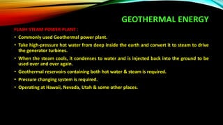 GEOTHERMAL ENERGY
FLASH STEAM POWER PLANT :
• Commonly used Geothermal power plant.
• Take high-pressure hot water from deep inside the earth and convert it to steam to drive
the generator turbines.
• When the steam cools, it condenses to water and is injected back into the ground to be
used over and over again.
• Geothermal reservoirs containing both hot water & steam is required.
• Pressure changing system is required.
• Operating at Hawaii, Nevada, Utah & some other places.
 