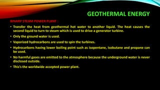 GEOTHERMAL ENERGY
BINARY STEAM POWER PLANT :
• Transfer the heat from geothermal hot water to another liquid. The heat causes the
second liquid to turn to steam which is used to drive a generator turbine.
• Only the ground water is used.
• Vaporized hydrocarbons are used to spin the turbines.
• Hydrocarbons having lower boiling point such as isopentane, isobutane and propane can
be used.
• No harmful gases are emitted to the atmosphere because the underground water is never
disclosed outside.
• This’s the worldwide accepted power plant.
 