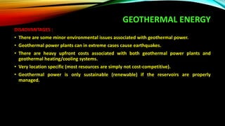GEOTHERMAL ENERGY
DISADVANTAGES :
• There are some minor environmental issues associated with geothermal power.
• Geothermal power plants can in extreme cases cause earthquakes.
• There are heavy upfront costs associated with both geothermal power plants and
geothermal heating/cooling systems.
• Very location specific (most resources are simply not cost-competitive).
• Geothermal power is only sustainable (renewable) if the reservoirs are properly
managed.
 