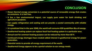 CONCLUSION
• Ocean thermal energy conversion is a potential source of renewable energy that creates
no emissions. It is fuel free.
• It has a low environmental impact, can supply pure water for both drinking and
agriculture purposes.
• Can supply refrigeration and cooling and can provide a coastal community with reliable
energy.
• It is predicted that in the year 2040, the world will consume 820 quadrillion Btu of energy.
• Geothermal heating system can replace fossil fuel heating system in a particular area.
• Annual cost for common heating purpose can be reduced by more than 60 %
• Continued energy shortages have created added interest in geothermal energy for power
generation.
• Potential exists to provide all energy requirement of the world.
• Geothermal Energy appears to be a partial solution to our energy needs.
 