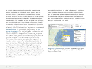 In addition, the portal provides resources to many offshore               A primary goal of ArcGIS for Ocean Use Planning is to provide
energy companies, the commercial fishing industry, and the                maps and applications that yield rich supporting information
shipping industry in the planning and management of their                 and are available as ready-to-use services specifically designed
activities. Similar to ArcGIS Online in general, the portal provides      for this sector so that people will spend less time developing
a collaborative environment where users can share examples of             and loading data, building maps from scratch, and searching for
their work and their maps and services, as well as map templates,         analytical tools to meet their needs.
and other best practices in both the use and provision of ready-
to-use maps and applications for the ocean planning community.

A hallmark of ArcGIS for Ocean Use Planning is the many featured
web applications, the most popular of which is one for wind
energy site suitability. This tool, built by Esri in collaboration with
NOAA and BOEM, is designed for offshore energy companies
and regional ocean councils to investigate potential wind energy
development sites. The sample data provided is from the
Northeast and Mid-Atlantic regions, but other regions will be
included in future versions. The tool enables site selection of
outer continental shelf blocks based on multiple criteria (depth
and distance from shore and from shipping lanes, exclusion
of dumping grounds and DoD boundaries, wind speed, and
proximity to critical habitat areas and marine protected areas). It       Wind Energy Site Suitability web application linked in ArcGIS for Ocean
                                                                          Use Planning showing site selection of outer continental shelf blocks
then calculates viewsheds from both offshore and onshore based            based on multiple criteria.
on wind turbine height from a single point or within a polygon
that the user sketches online, summarizing the analysis in a
colorful report.




Ocean GIS Initiative  June 2012                                                                                                          Projects   12
 