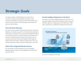 Strategic Goals
To support a better understanding of our oceans, Esri is              Provide Intelligent Bathymetry in the Cloud
focused on improving and expanding its products, tools,
                                                                      Esri's goal is to provide intelligent bathymetric services in the
services, partnerships, and connections with the broader ocean
                                                                      cloud by underpinning the Ocean Basemap with the power of
community. Some of the initiatives being pursued toward this
                                                                      ArcGIS for Maritime—Bathymetry and the BIS therein. A BIS
goal are outlined below.
                                                                      server would push out additional management functions for

Grow the Ocean Basemap
Esri will continue to build the bathymetry data asset in the Ocean
Basemap via crowdsourcing, with a continued strong emphasis on
authoritative contributions from international hydrographic offices
and scientific institutions. It will also explore and implement the
provision of additional public domain content layers, such as
existing nautical chart services with IHO S-57 symbology, and
global maritime boundaries, offshore energy infrastructure, sea
surface temperature, salinity, sediment classifications, and more.


Build a More Integrated Elevation Service
Esri will expose the Ocean Basemap as part of the World
Elevation Service, making it a truly integrated "land and ocean"
elevation service.

                                                                      Esri's vision for bathymetry in the cloud.



Ocean GIS Initiative  June 2012                                                                                            Strategic Goals   19
 