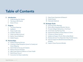 Table of Contents
3	Introduction                                                    17	 Deep Ocean Exploration & Research
      3	    Understanding Our Oceans                              18	 Global Oceans
      4	    The Ocean GIS Initiative                              18	 Clearwater Seafoods
      5	    Areas of Focus
                                                               19	 Strategic Goals
7	Projects                                                        19	 Grow the Ocean Basemap
      7	    The Ocean Basemap                                     19	 Build a More Integrated Elevation Service
      8	SeaSketch                                                 19	 Provide Intelligent Bathymetry in the Cloud
      9	    Ocean Health Index                                    20	 Grow Ocean Use Planning Tools
      10	 ArcGIS for Maritime                                     20	 Expand the ArcGIS for Oceans Resource Center
      11	 Ocean Use Planning Portal                               21	 Convene an Oceans Summit
      13	 Benthic Terrain Modeling                                21	 Update and Support the Arc Marine Data Model
      13	 NOAA Projects                                           22	 Develop Vertical, Time-Dependent Data Transformations
                                                                  22	 Improve Support for Multidimensional Data and
15	Partnerships                                                       Analyses
      15	 Quality Positioning Services
                                                                  23	 Support Ocean Numerical Models
      16	 University of New Hampshire Center for Coastal and
            Ocean Mapping
      16	 Danish National Survey and Cadastre
      16	 Restore America's Estuaries
      16	 West Coast Governors Alliance on Ocean Health
      17	 World Ocean Council
      17	 Consortium for Ocean Leadership



Ocean GIS Initiative  June 2012                                                                                           2
 