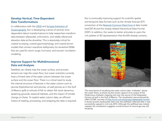 Develop Vertical, Time-Dependent                                     Esri is continually improving support for scientific spatial
Data Transformations                                                 and temporal data formats such as the climate forecast (CF)
                                                                     convention of the Network Common Data Form-4 data model
In collaboration with the USGS and Scripps Institution of
                                                                     (netCDF-4) and the closely related Hierarchical Data Format
Oceanography, Esri is developing a series of vertical, time-
                                                                     (HDF). In addition, Esri seeks to better articulate to users the
dependent datum transformations to help researchers transform
                                                                     rich palette of 3D representation that ArcGIS already contains,
data between ellipsoidal, orthometric, and tidally referenced
elevation data at the shoreline. This is absolutely critical for
coastal surveying, coastal geomorphology, and coastal terrain
models that connect nearshore bathymetry for terrestrial DEMs
that are used for storm surge, hurricane, and tsunami inundation
modeling.


Improve Support for Multidimensional
Data and Analyses
Satellites can clearly map the ocean surface, and acoustic
sensors can map the ocean floor, but ocean scientists currently
have a limited view of the water column between the ocean
surface and the ocean floor. There is a critical need to study
the internal structure of features in the water column such as
plumes (hydrothermal vent plumes, oil well plumes as in the Gulf
of Mexico spill) or schools of fish to obtain fish stock dynamics,   The importance of visualizing the water column (aka "midwater" above
                                                                     the ocean floor), as shown by this screen capture of an output of the
spawning grounds, seasonal habitats, and the impact of climate       Fledermaus midwater mapping tool over the source of the Deepwater
change on these. To exploit water column data, an efficient          Horizon oil spill in the Gulf of Mexico. The visualization was produced by
                                                                     UNH-CCOM, courtesy of http://ccom.unh.edu/project/deepwater-horizon.
means of reading, processing, and analyzing the data is required.    It shows acoustic backscatter data over the wellhead collected after it was
                                                                     successfully capped in mid-July 2010. Although the wellhead was indeed
                                                                     capped, the visualization suggests a small amount of natural gas was still
                                                                     escaping.



Ocean GIS Initiative  June 2012                                                                                                Strategic Goals   22
 