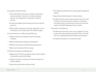 •	Ecosystems and Environment                                        •	Fish habitat and distribution for quote-based management
                                                                        systems
     •	Coral reef health and structure, mangrove assessment,
        estuary restoration, interaction of coastal ecosystem         •	Aquaculture-related disease and value tracking
        services, and management of seascape to optimize
                                                                      •	Analysis of fishery closure areas, protected resources, Gulf
        services
                                                                        Coast Environmental Sensitivity indexes, at-risk species,
     •	Coastal and pelagic animal tracking and marine mammal            and federal status to illustrate some of the environmental
        genomics                                                        impact of the 2010 Deepwater Horizon oil spill

     •	Marine debris mapping and tracking, especially in situ, as   •	Recreation and Adventure
        small plastics are not detectable with satellite imagery
                                                                      •	Professional and amateur boat racing, voyages for various
  •	Coastal Protection and Marine Spatial Planning                      causes, and ocean-based sporting events that can benefit
                                                                        from live, map-based tracking of assets and participants
     •	National Ocean Policy Regional Ocean Partnership
        mandates                                                      •	Crowdsourced data from recreational vessels

     •	Marine protected area design and designation

     •	Offshore wind, wave, and tidal energy development

     •	Beach and recreational fisheries access

  •	Fisheries and Aquaculture Management

     •	Mapping of US fishery management plans and boundaries
        of groundfish essential fish habitat

     •	Analysis of trends in nearshore and estuarine capture of
        fisheries globally

     •	Aquaculture optimization and permitting


Ocean GIS Initiative  June 2012                                                                                        Introduction    6
 