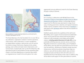 aggressively pursuing additional content for the Ocean Basemap
                                                                   through a variety of channels.


                                                                   SeaSketch
                                                                   Esri is working in collaboration with Will McClintock of the
                                                                   University of California, Santa Barbara (UCSB), Center for Marine
                                                                   Assessment and Planning to deliver a cutting-edge decision
                                                                   support tool for effective ocean planning for a range of end
                                                                   users, including government, industries, and regional institutions.
                                                                   UCSB is nearing completion of the initial version of SeaSketch, a
                                                                   web-based ocean geodesign platform that will be accessible via
                                                                   ArcGIS Online.

                                                                   SeaSketch greatly extends the capabilities of the well-known
Recent additions to ocean basemap bathymetry contributed by the
Canadian Hydrographic Service.                                     MarineMap used in support of science-based and stakeholder-
                                                                   driven marine protected area network planning throughout
The Ocean Basemap is the clear foundation for an ocean GIS, as     California. It will incorporate a much larger suite of spatial
any individual or organization involved in maritime operations,    analytics, including spatial dimensions of trade-offs among
ocean science, ocean conservation, or ocean management             potentially conflicting resources, services, sectors, and times.
can deploy feature overlays or web services, such as maritime      Regardless of technical or scientific ability, users of SeaSketch
boundaries, energy infrastructure, shipping activity, subsea       will be able to view map data from authoritative sources from all
geology, ocean surface and water-column observations, and          over the world (e.g., distributions of habitats, energy resources,
nautical charts, to dynamically mash up with the bathymetry. GIS   infrastructure, maritime boundaries). Using these maps as a
specialists focused on land problems are also expressing great     reference, users will then be able to sketch, save, and share
interest in the Ocean Basemap as an important step toward          management plans and discuss them with other users via a
an integrated terrain model for the entire planet. Esri is also    facilitated chat forum tied directly to their maps. In addition, they
                                                                   will be able to build support for their plans based on scientific


Ocean GIS Initiative  June 2012                                                                                                Projects   8
 