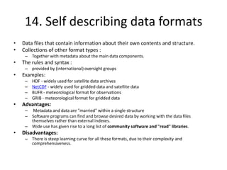 14. Self describing data formats
•
•

Data files that contain information about their own contents and structure.
Collections of other format types :
– Together with metadata about the main data components.

•

The rules and syntax :
– provided by (international) oversight groups

•

Examples:
–
–
–
–

•

HDF - widely used for satellite data archives
NetCDF - widely used for gridded data and satellite data
BUFR - meteorological format for observations
GRIB - meteorological format for gridded data

Advantages:
– Metadata and data are "married" within a single structure
– Software programs can find and browse desired data by working with the data files
themselves rather than external indexes.
– Wide use has given rise to a long list of community software and "read" libraries.

•

Disadvantages:
– There is steep learning curve for all these formats, due to their complexity and
comprehensiveness.

 