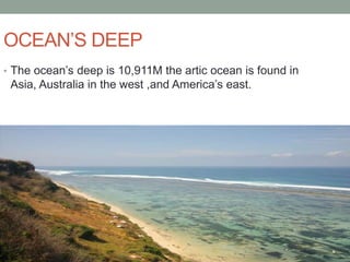OCEAN’S DEEP
• The ocean’s deep is 10,911M the artic ocean is found in
 Asia, Australia in the west ,and America’s east.
 
